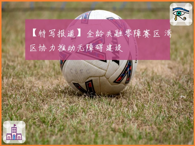 【特写报道】全龄共融零障赛区 湾区协力推动无障碍建设