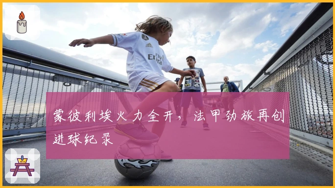 蒙彼利埃火力全开，法甲劲旅再创进球纪录