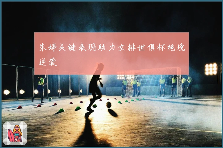 朱婷关键表现助力女排世俱杯绝境逆袭