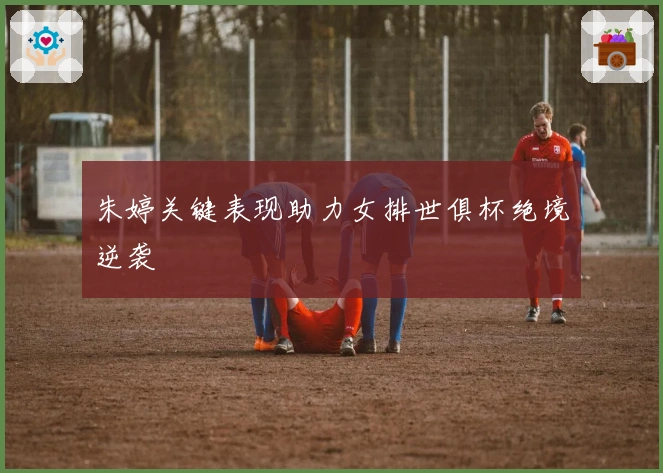 朱婷关键表现助力女排世俱杯绝境逆袭