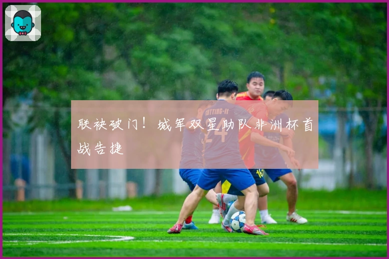 联袂破门！城军双星助队非洲杯首战告捷